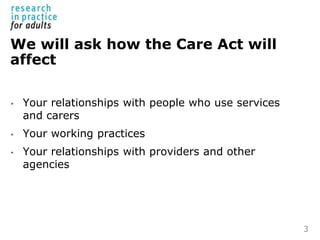 We will ask how the Care Act will
affect
• Your relationships with people who use services
and carers
• Your working pract...