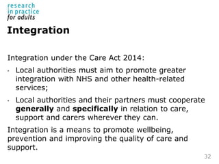 Integration
Integration under the Care Act 2014:
• Local authorities must aim to promote greater
integration with NHS and ...