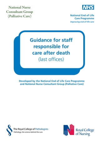 National Nurse
Consultant Group
(Palliative Care)

Guidance for staff
responsible for
care after death
(last offices)

Developed by the National End of Life Care Programme
and National Nurse Consultant Group (Palliative Care)

The Royal College of Pathologists
Pathology: the science behind the cure

 