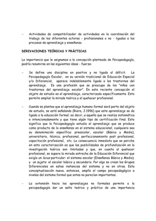 −   Actividades de compatibilizador de actividades en la coordinación del
    trabajo de los diferentes actores - profesionales o no - ligados a los
    procesos de aprendizaje y enseñanza.

DERIVACIONES TEÓRICAS Y PRÁCTICAS

La importancia que le asignamos a la concepción planteada de Psicopedagogía,
podría resumirse en las siguientes ideas - fuerza:

−   Se define una disciplina en positivo y no ligada al déficit.          La
    Psicopedagogía Escolar, en su versión tradicional de Educación Especial
    y/o Diferencial, aparece indeleblemente ligada a los trastornos del
    aprendizaje. Es una profesión que se preocupa de los “niños con
    trastornos del aprendizaje escolar”. En esta reciente concepción el
    objeto de estudio es el aprendizaje, caracterizado específicamente. Esto
    permite ampliar la mirada teórica y el quehacer profesional.

−   Cuando se plantea que el aprendizaje humano formal será parte del objeto
    de estudio, se está señalando (Riera, J.1996) que este aprendizaje se da
    ligado a la educación formal; es decir, a aquello que se realiza sistemática
    e intencionadamente y que tiene algún tipo de certificación final. Esto
    significa que la Psicopedagogía estudia el aprendizaje que se produce
    como producto de la enseñanza en el sistema educacional, cualquiera sea
    su denominación específica: preescolar, escolar (Básico y Media),
    universitario, técnico, profesional, perfeccionamiento post profesional,
    capacitación profesional, etc. La consecuencia inmediata que se percibe
    en esta caracterización es que las posibilidades de profundización en la
    investigación teórica son ilimitadas y que, en cuanto al quehacer
    profesional, se supera la mirada estrecha de la Educación Diferencial que
    exigía un locus particular: el sistema escolar (Enseñanza Básica y Media);
    y un sujeto: el escolar básico y secundario. Por algo se crean los Grupos
    Diferenciales en estas instancias del sistema y no en otras. Esta
    conceptualización nueva, entonces, amplía el campo psicopedagógico a
    niveles del sistema formal que antes no parecían importantes.

−   La extensión hacia los aprendizajes no formales permite a la
    psicopedagogía dar un salto teórico y práctico de una importancia
 