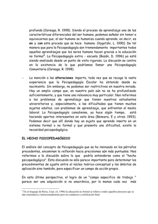 profunda (Careaga, R. 1998). Siendo el proceso de aprendizaje una de las
       características diferenciales del ser humano, podemos señalar sin temor a
       equivocarnos que, el ser humano se humaniza cuando aprende; es decir, es
       en y con este proceso que se hace humano. (Vygotzki, L. 1990). De tal
       manera que para la Psicopedagogía son tremendamente importantes todos
       aquellos aprendizajes que los seres humano hacen gracias a la educación
       no formal4. La Psicopedagogía extra - escuela (Bazán, D. 1996) ya está
       siendo analizada desde un punto de vista riguroso. La discusión se centra
       en la existencia de lo que podríamos llamar una Psicopedagogía
       Comunitaria (Careaga, R. 1998)

−      La mención a las alteraciones importa, toda vez que se recoge la vasta
       experiencia que la Psicopedagogía Escolar ha obtenido desde su
       nacimiento. Sin embargo, no podemos ser restrictivos en nuestra mirada.
       Hay un amplio campo que, en nuestro país aún no se ha profundizado
       suficientemente, y que tiene una relevancia muy particular. Nos referimos
       a los problemas de aprendizaje que tienen nuestros estudiantes
       universitarios y, especialmente, a las dificultades que tienen muchos
       sujetos adultos, con problemas de aprendizaje, que enfrentan el medio
       laboral. La Psicopedagogía canadiense, ya hace algún tiempo,         está
       haciendo aportes interesantes en esta área (Benezra, E y otros. 1993).
       Podemos decir que allí donde hay un sujeto que aprende inserto en un
       sistema formal o no formal y que presenta una dificultad, existe la
       necesidad psicopedagógica.

EL HECHO PSICOPEDAGÓGICO

El análisis del concepto de Psicopedagogía que se ha insinuado en los párrafos
precedentes, encaminan la reflexión hacia precisiones aún más puntuales. Nos
referimos a la discusión sobre lo que podría entenderse como el "hecho
psicopedagógico". Esta discusión no sólo parece importante para determinar los
procedimientos de ajuste entre el núcleo teórico-conceptual y los ámbitos de
aplicación sino también, para especificar un campo de acción propio.

En esta última perspectiva, el logro de un "campo especifico de trabajo "
parece ser una adquisición si no anacrónica, por lo menos cada vez más

4
 En el lenguaje de Riera, J (op. cit. 1996) la educación no formal se refiere a todos aquellos procesos que se
dan sistemática e intencionadamente pero no conducen a certificación final.
 