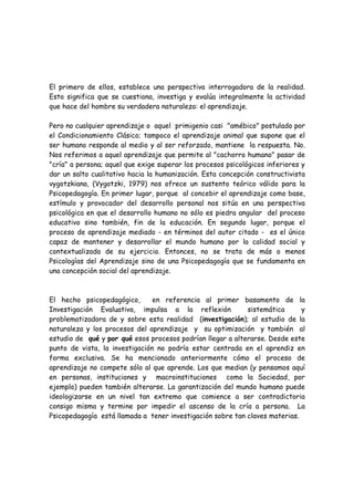 El primero de ellos, establece una perspectiva interrogadora de la realidad.
Esto significa que se cuestiona, investiga y evalúa integralmente la actividad
que hace del hombre su verdadera naturaleza: el aprendizaje.

Pero no cualquier aprendizaje o aquel primigenio casi "amébico" postulado por
el Condicionamiento Clásico; tampoco el aprendizaje animal que supone que el
ser humano responde al medio y al ser reforzado, mantiene la respuesta. No.
Nos referimos a aquel aprendizaje que permite al "cachorro humano" pasar de
"cría" a persona; aquel que exige superar los procesos psicológicos inferiores y
dar un salto cualitativo hacia la humanización. Esta concepción constructivista
vygotzkiana, (Vygotzki, 1979) nos ofrece un sustento teórico válido para la
Psicopedagogía. En primer lugar, porque al concebir el aprendizaje como base,
estímulo y provocador del desarrollo personal nos sitúa en una perspectiva
psicológica en que el desarrollo humano no sólo es piedra angular del proceso
educativo sino también, fin de la educación. En segundo lugar, porque el
proceso de aprendizaje mediado - en términos del autor citado - es el único
capaz de mantener y desarrollar el mundo humano por la calidad social y
contextualizada de su ejercicio. Entonces, no se trata de más o menos
Psicologías del Aprendizaje sino de una Psicopedagogía que se fundamenta en
una concepción social del aprendizaje.



El hecho psicopedagógico,       en referencia al primer basamento de la
Investigación Evaluativa, impulsa a la reflexión            sistemática      y
problematizadora de y sobre esta realidad (investigación); al estudio de la
naturaleza y los procesos del aprendizaje y su optimización y también al
estudio de qué y por qué esos procesos podrían llegar a alterarse. Desde este
punto de vista, la investigación no podría estar centrada en el aprendiz en
forma exclusiva. Se ha mencionado anteriormente cómo el proceso de
aprendizaje no compete sólo al que aprende. Los que median (y pensamos aquí
en personas, instituciones y macroinstituciones como la Sociedad, por
ejemplo) pueden también alterarse. La garantización del mundo humano puede
ideologizarse en un nivel tan extremo que comience a ser contradictoria
consigo misma y termine por impedir el ascenso de la cría a persona. La
Psicopedagogía está llamada a tener investigación sobre tan claves materias.
 