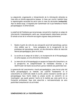 La adquisición, organización e interpretación de la información obtenida no
tiene sólo un interés especulativo (aunque lo tiene, por cierto), también tiene
la impostergable necesidad de servir para la toma de decisiones (evaluación).
Aquí es donde surge el segundo pilar sustentador de lo que llamamos el hecho
psicopedagógico: la Intervención.



La amplitud del fenómeno que nos preocupa, nos permite visualizar un campo de
intervención tremendamente vasto que, necesariamente deberíamos precisar.
El estado actual de la reflexión nos sugiere algunas ideas preliminares:




1.   Desde el punto de vista de una concepción social del aprendizaje, parece
     claro señalar que la       tarea pedagógica de la recuperación de los
     problemas del aprendizaje escolar, es una alternativa válida de inserción
     laboral psicopedagógica, pero no la única.

2.   La acción en el campo de la Salud y la incorporación de la Psicopedagogía
     en estos equipos, es otra alternativa interesante.

3.   La inserción de la Psicopedagogía en equipos de Desarrollo Comunitario, en
     la perspectiva de compatibilizador de realidades diversas y de
     identificador del medio sociocultural, parece también una posibilidad real.

La generación del conocimiento o teoría psicopedagógica, como tercer pilar del
hecho psicopedagógico es también, una cuestión fundamental. Si el
conocimiento es construido desde la acción, parece necesario acordar que el
psicopedagogo hace teoría desde su propia acción; se convierte en un
investigador, que puede generar teoría en la medida que como parte de su
formación profesional, haya sido advertido e instrumentalizado de esta
posibilidad consustancial a su actividad.




DIMENSIONES DE LA PSICOPEDAGOGÍA
 