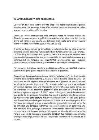 EL APRENDIZAJE Y SUS PROBLEMAS.

La cuestión de si es el hombre distinto a las otras especies animales no parece
ser discutible. Sin embargo, lo que sí es materia fuerte de discusión es cuáles
son sus características diferenciales

Desde los mitos cosmogónicos más antiguos hasta la leyenda bíblica del
Génesis, parecen superar la polémica estableciendo en el acto de la creación
divina del hombre, una suerte de distinción manifiesta para el ser humano
sobre todo otro ser viviente. (Gen. Cap.1, ver.26-29)

A partir de los principios de la teología, la naturaleza dual de alma y cuerpo,
supone la esencia espiritual humana como base fundamentante de la diferencia.
La Filosofía y la Psicología han aportado desde sus respectivas teorizaciones
con abundantes argumentos sobre esta cuestión. La capacidad de razonar y la
potencialidad de lenguaje son importantes aseveraciones que             suponen
características diferenciales muy relevantes y, hasta ahora indiscutibles.

Por su parte, la biología aporta a la discusión criterios de igualdad orgánica
constitutivas pero que no resuelven básicamente el problema.

Sin embargo, las carencias con las que nace la " cría humana" y su dependencia,
primero de la persona materna, y luego del mundo humano hacen de éste, un
sujeto que no sólo depende sino que requiere de la garantía de una estructura
social que le permita llegar a ser. Su infancia, más larga que la de cualquier
otro animal, aparece como una interesante característica que puede ser uno de
los sustentos de su desarrollo posterior. Esta situación es posible de ser
explicada siguiendo a Bruner, J. 1987. quien señala que el uso de herramientas
,por parte de los primeros homínidos, les exigió la postura bípeda para dejar
las manos libres. Esta postura inusual y extraña requirió de una zona pélvica
más fuerte y desarrollada para soportar la tensión de la marcha erguida. Esta
fortaleza se consiguió gracias a una reducción gradual del canal del parto. Se
da entonces, una paradoja obstétrica: un cerebro grande y un canal de parto
más estrecho. Esta paradoja se resuelve con un escaso desarrollo (inmadurez)
cerebral de la cría humana, que le permite pasar por el reducido canal de parto.
Para el logro de la madurez y desarrollo cerebral, fue necesario una infancia
protegida más larga, durante la cual es posible transmitirle los modos de la
cultura.
 