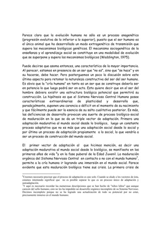 Parece claro que la evolución humana no sólo es un proceso anagenético
(progresión evolutiva de lo inferior a lo superior), puesto que el ser humano es
el único animal que ha desarrollado un modo extragenético de transmisión que
supera los mecanismos biológicos genéticos. El mecanismo sociogenético de la
enseñanza y el aprendizaje social se constituye en una modalidad de evolución
que se superpone y supera los mecanismos biológicos (Waddington, 1975).

Puede decirse que asoma entonces, una característica de la mayor importancia.
Al parecer, estamos en presencia de un ser que "no es", sino que "se hace" y en
su hacerse, debe hacer. Pero posterguemos un poco la discusión sobre este
último aspecto para retomar la naturaleza constructiva del ser del ser humano.
Es obvio que la "cría humana" en tanto es un ser que se construye debería ser
en potencia lo que luego podrá ser en acto. Esto quiere decir que en el ser del
hombre debiera existir una estructura biológica potencial que permitirá su
construcción. La hipótesis es que el Sistema Nervioso Central Humano posee
características    extraordinarias   de    plasticidad    y    desarrollo   que,
paradojalmente, suponen una carencia o déficit en el momento de su nacimiento
y que fácilmente puede ser la esencia de su salto cualitativo posterior. Es más,
las deficiencias de desarrollo provocan una suerte de proceso biológico-social
de maduración en la que se da un triple vector de adaptación. Primero una
adaptación madurativa al mundo social desde lo biológico, luego un constante
proceso adaptativo que no es más que una adaptación social desde lo social y
por último un proceso de adaptación propiamente a lo social, lo que vendría a
ser un proceso de construcción del mundo social.

El primer vector de adaptación al que hicimos mención, es decir una
adaptación madurativa al mundo social desde lo biológico, se manifiesta en los
primeros años de vida 6y en la fase puberal de la Edad Juvenil. La maduración
orgánica del Sistema Nervioso Central en contacto o no con el mundo humano7,
permite a la cría humana ir logrando una inmersión en el mundo social. Parece
evidente que esta maduración biológica tiene sus crisis. La primera crisis de

6
  Creemos necesario precisar que el proceso de adaptación es uno solo. Cuando se alude a los vectores de ésta,
estamos intentando significar que no es posible separar lo que es un proceso único de adaptación y
autoadaptación.
7
  Y aquí es necesario recordar las numerosas descripciones que se han hecho de "niños lobos" que aunque
carecen del sello humano, esto no les ha impedido un desarrollo orgánico incompleto de su Sistema Nervioso.
Decimos incompleto porque no se ha logrado una actualización de todo su potencial por no estar,
precisamente inmerso en el mundo humano.
 
