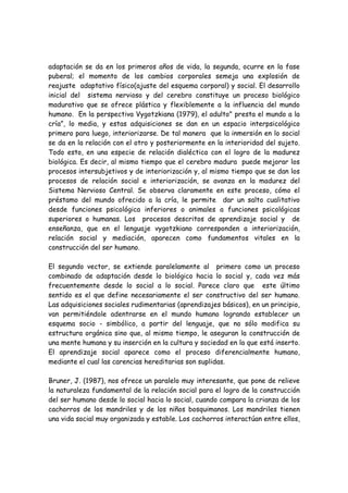 adaptación se da en los primeros años de vida, la segunda, ocurre en la fase
puberal; el momento de los cambios corporales semeja una explosión de
reajuste adaptativo físico(ajuste del esquema corporal) y social. El desarrollo
inicial del sistema nervioso y del cerebro constituye un proceso biológico
madurativo que se ofrece plástica y flexiblemente a la influencia del mundo
humano. En la perspectiva Vygotzkiana (1979), el adulto" presta el mundo a la
cría”, lo media, y estas adquisiciones se dan en un espacio interpsicológico
primero para luego, interiorizarse. De tal manera que la inmersión en lo social
se da en la relación con el otro y posteriormente en la interioridad del sujeto.
Todo esto, en una especie de relación dialéctica con el logro de la madurez
biológica. Es decir, al mismo tiempo que el cerebro madura puede mejorar los
procesos intersubjetivos y de interiorización y, al mismo tiempo que se dan los
procesos de relación social e interiorización, se avanza en la madurez del
Sistema Nervioso Central. Se observa claramente en este proceso, cómo el
préstamo del mundo ofrecido a la cría, le permite dar un salto cualitativo
desde funciones psicológica inferiores o animales a funciones psicológicas
superiores o humanas. Los procesos descritos de aprendizaje social y de
enseñanza, que en el lenguaje vygotzkiano corresponden a interiorización,
relación social y mediación, aparecen como fundamentos vitales en la
construcción del ser humano.

El segundo vector, se extiende paralelamente al primero como un proceso
combinado de adaptación desde lo biológico hacia lo social y, cada vez más
frecuentemente desde lo social a lo social. Parece claro que este último
sentido es el que define necesariamente el ser constructivo del ser humano.
Las adquisiciones sociales rudimentarias (aprendizajes básicos), en un principio,
van permitiéndole adentrarse en el mundo humano logrando establecer un
esquema socio - simbólico, a partir del lenguaje, que no sólo modifica su
estructura orgánica sino que, al mismo tiempo, le aseguran la construcción de
una mente humana y su inserción en la cultura y sociedad en la que está inserto.
El aprendizaje social aparece como el proceso diferencialmente humano,
mediante el cual las carencias hereditarias son suplidas.

Bruner, J. (1987), nos ofrece un paralelo muy interesante, que pone de relieve
la naturaleza fundamental de la relación social para el logro de la construcción
del ser humano desde lo social hacia lo social, cuando compara la crianza de los
cachorros de los mandriles y de los niños bosquimanos. Los mandriles tienen
una vida social muy organizada y estable. Los cachorros interactúan entre ellos,
 