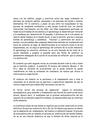 nunca con los adultos; juegan y practican actos que luego ordenarán en
patrones de conducta adultos, adecuados a los patrones del macho o hembra
dominantes. Por el contrario, a pesar de que entre los bosquimanos no hay
proceso de enseñanza sistemática y muy escasa tradición oral, los adultos
interactúan fuertemente con los niños. Los niños bosquimanos participan de
todas las actividades de los adultos y el aprendizaje se desarrolla por imitación
y la enseñanza por demostración. El pequeño, a diferencia de la cría animal, se
inserta desde siempre en el mundo social, lo que le permite, gracias a diversas
formas de aprendizaje y enseñanza, "hacerse" y construirse ser social y
humano. Las sociedades más complejas desarrollan métodos de transmisión oral
fuera de contexto en lugar de demostraciones en el contexto (como la de los
bosquimanos), así, se aleja el aprendizaje del contexto de la acción inmediata.
El aprendizaje se convierte, entonces, en un acto liberado de los fines de la
acción inmediata y prepara al pequeño para una forma de construir su
pensamiento despegado de la acción en un proceso de reflexión que lo conduce
a la abstracción.

Es evidente que este segundo vector se extiende durante toda la vida y hasta
que el sustrato orgánico lo posibilita. El alcance del intelecto (Bruner J. Op
Cit.), dada su facultad de acrecentarse con la ayuda externa no puede
considerarse en toda su extensión sin considerar los medios que ofrece la
cultura para su capacitación.

El intelecto del hombre no le pertenece a él simplemente sino a toda la
comunidad, en el sentido que su apertura o capacitación dependen de que su
cultura tenga éxito para desarrollar los medios con ese fin.

El tercer vector del proceso de adaptación            supera la naturaleza
autoadaptativa, para sostener y fundamentar una función de construcción hacia
afuera. Quiero decir, si aceptamos que el proceso autoconstructivo del ser
requiere de un ambiente específico humano, es imprescindible que se construya
dicho ambiente.

La existencia actual de ese mundo no significa que ya esté construido en forma
definitiva. Es preciso construirlo día a día. De tal manera que parece no bastar
con la adaptación así, simplemente, del hombre al ambiente humano. El proceso
de autoconstrucción es también un proceso de construcción del mundo humano.
Se da en una relación dialéctica en que la síntesis de dicha relación es el
 