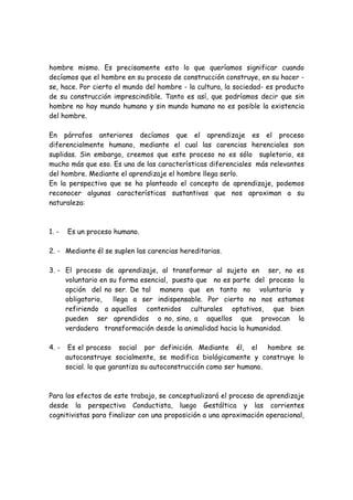 hombre mismo. Es precisamente esto lo que queríamos significar cuando
decíamos que el hombre en su proceso de construcción construye, en su hacer -
se, hace. Por cierto el mundo del hombre - la cultura, la sociedad- es producto
de su construcción imprescindible. Tanto es así, que podríamos decir que sin
hombre no hay mundo humano y sin mundo humano no es posible la existencia
del hombre.

En párrafos anteriores decíamos que el aprendizaje es el proceso
diferencialmente humano, mediante el cual las carencias herenciales son
suplidas. Sin embargo, creemos que este proceso no es sólo supletorio, es
mucho más que eso. Es una de las características diferenciales más relevantes
del hombre. Mediante el aprendizaje el hombre llega serlo.
En la perspectiva que se ha planteado el concepto de aprendizaje, podemos
reconocer algunas características sustantivas que nos aproximan a su
naturaleza:



1. -   Es un proceso humano.

2. - Mediante él se suplen las carencias hereditarias.

3. - El proceso de aprendizaje, al transformar al sujeto en ser, no es
     voluntario en su forma esencial, puesto que no es parte del proceso la
     opción del no ser. De tal manera que en tanto no voluntario y
     obligatorio,   llega a ser indispensable. Por cierto no nos estamos
     refiriendo a aquellos contenidos culturales optativos, que bien
     pueden ser aprendidos o no, sino, a aquellos que provocan la
     verdadera transformación desde la animalidad hacia la humanidad.

4. -    Es el proceso social por definición. Mediante él, el hombre se
       autoconstruye socialmente, se modifica biológicamente y construye lo
       social. lo que garantiza su autoconstrucción como ser humano.



Para los efectos de este trabajo, se conceptualizará el proceso de aprendizaje
desde la perspectiva Conductista, luego Gestáltica y las corrientes
cognitivistas para finalizar con una proposición a una aproximación operacional,
 