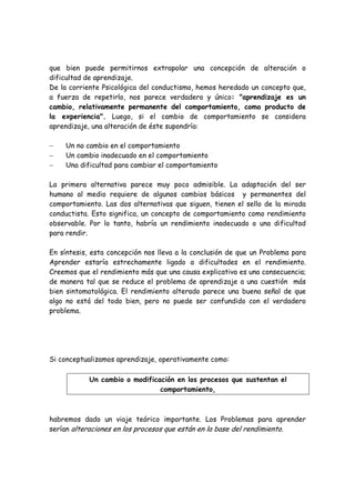 que bien puede permitirnos extrapolar una concepción de alteración o
dificultad de aprendizaje.
De la corriente Psicológica del conductismo, hemos heredado un concepto que,
a fuerza de repetirlo, nos parece verdadero y único: "aprendizaje es un
cambio, relativamente permanente del comportamiento, como producto de
la experiencia". Luego, si el cambio de comportamiento se considera
aprendizaje, una alteración de éste supondría:

−    Un no cambio en el comportamiento
−    Un cambio inadecuado en el comportamiento
−    Una dificultad para cambiar el comportamiento

La primera alternativa parece muy poco admisible. La adaptación del ser
humano al medio requiere de algunos cambios básicos y permanentes del
comportamiento. Las dos alternativas que siguen, tienen el sello de la mirada
conductista. Esto significa, un concepto de comportamiento como rendimiento
observable. Por lo tanto, habría un rendimiento inadecuado o una dificultad
para rendir.

En síntesis, esta concepción nos lleva a la conclusión de que un Problema para
Aprender estaría estrechamente ligado a dificultades en el rendimiento.
Creemos que el rendimiento más que una causa explicativa es una consecuencia;
de manera tal que se reduce el problema de aprendizaje a una cuestión más
bien sintomatológica. El rendimiento alterado parece una buena señal de que
algo no está del todo bien, pero no puede ser confundido con el verdadero
problema.




Si conceptualizamos aprendizaje, operativamente como:

            Un cambio o modificación en los procesos que sustentan el
                                comportamiento,



habremos dado un viaje teórico importante. Los Problemas para aprender
serían alteraciones en los procesos que están en la base del rendimiento.
 