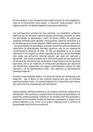De esta manera, lo que interesaría tanto desde el punto de vista diagnóstico,
como de la Intervención, sería evaluar e intervenir "esos procesos". Así se
empieza a perfilar un Modelo Diagnóstico que parece alternativo.



Las investigaciones actuales nos han mostrado con abundantes evidencias
empíricas que los procesos cognitivos pueden encontrarse alterados en niños
con dificultades de aprendizaje, a decir de Riviere (1990), los sujetos que
presentan problemas para aprender tienen perfiles cognitivos diferentes a la
de los niños que no los tienen Vygotzki (1984) insiste en este punto cuando dice
" que los problemas de aprendizaje no pueden concebirse como una disminución
cuantitativa de determinadas funciones cognitivas, sino de una organización
cualitativamente diferente de ellas... El niño con problemas no es un normal
disminuido ni es un sujeto con menor capacidad de ejercer ciertas habilidades
sino, posee una estructura funcional peculiar que debe ser analizada y
objetivada... aún cuando la génesis de la deficiencia puede ser una disminución
de los recursos asociativos que constituyen la base material de las funciones
superiores, ello no se traduciría en formaciones psicológicas que implicarían
una determinada organización, con rasgos cualitativamente propios, de tales
funciones y de las subordinadas a ellas... esto implicaría un funcionamiento
psicológico especial..."

Al mismo tiempo podemos señalar, a la luz de las teorías del aprendizaje y del
desarrollo, que el Medio es una condición esencial para que los procesos
cognitivos puedan existir. Si entonces sabemos de la importancia del entorno
¿por qué no se le ha dimensionado suficientemente?



Cuando hablamos del Medio ambiente no nos estamos refiriendo solamente a la
manipulación instruccional que se puede hacer del proceso de aprendizaje y de
desarrollo, estamos pensando, también en las variables afectivas personales y
familiares, en las variables sociales de inserción y pertenencia a grupos, en un
entorno educativo y, por cierto, en un grupo o subgrupo social y cultural con
determinadas características económicas.
 