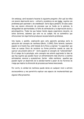 Sin embargo, será necesario hacerse la siguiente pregunta: ¿Por qué los niños
con severa deprivación socio - cultural y económica no son todos sujetos con
problemas para aprender o de enseñanza?. Sería lógico pensarlo. En esos casos
hay una severa alteración de procesos que se funda en la pobreza, la
desigualdad de oportunidades, la falta de estimulación y la deprivación social y
psicolinguística. Todos los que hemos tenido alguna experiencia docente, en
estos sectores, sabemos que esto no se cumple. No es automático que
alteraciones tan importantes produzcan necesariamente problemas.

Una buena, o posible, explicación para esta aparente paradoja sería la
aplicación del concepto de resilience (Bralic, S.1992). Este término, bastante
popular en el medio hoy, está tomado de la física y expresa " la capacidad que
tiene un cuerpo físico de recobrar su forma primitiva cuando se cesa de
ejercer una presión sobre él." Sería opuesto al concepto de "vulnerabilidad".
En el campo de la psicología, este concepto nos estaría sugiriendo la idea de
que hay sujetos que pueden hacer un enfrentamiento más efectivo a eventos
estresantes, severos y acumulativos. Serían niños resilience aquellos que
pueden lograr un desarrollo de la sanidad mental a pesar de los factores de
riesgo que implica la alteración de procesos que hemos mencionado.

Por cierto, la calidad de resilience puede darse en cualquier nivel o estrato

socioeconómico y nos permitiría explicar esa especie de invulnerabilidad que

algunos niños presentan.
 