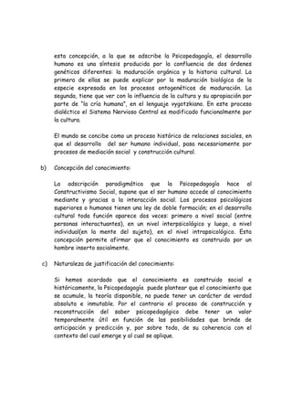 esta concepción, a la que se adscribe la Psicopedagogía, el desarrollo
     humano es una síntesis producida por la confluencia de dos órdenes
     genéticos diferentes: la maduración orgánica y la historia cultural. La
     primera de ellas se puede explicar por la maduración biológica de la
     especie expresada en los procesos ontogenéticos de maduración. La
     segunda, tiene que ver con la influencia de la cultura y su apropiación por
     parte de “la cría humana”, en el lenguaje vygotzkiano. En este proceso
     dialéctico el Sistema Nervioso Central es modificado funcionalmente por
     la cultura.

     El mundo se concibe como un proceso histórico de relaciones sociales, en
     que el desarrollo del ser humano individual, pasa necesariamente por
     procesos de mediación social y construcción cultural.

b)   Concepción del conocimiento:

     La adscripción paradigmática que la Psicopedagogía hace al
     Constructivismo Social, supone que el ser humano accede al conocimiento
     mediante y gracias a la interacción social. Los procesos psicológicos
     superiores o humanos tienen una ley de doble formación; en el desarrollo
     cultural toda función aparece dos veces: primero a nivel social (entre
     personas interactuantes), en un nivel interpsicológico y luego, a nivel
     individual(en la mente del sujeto), en el nivel intrapsicológico. Esta
     concepción permite afirmar que el conocimiento es construido por un
     hombre inserto socialmente.

c)   Naturaleza de justificación del conocimiento:

     Si hemos acordado que el conocimiento es construido social e
     históricamente, la Psicopedagogía puede plantear que el conocimiento que
     se acumule, la teoría disponible, no puede tener un carácter de verdad
     absoluta e inmutable. Por el contrario el proceso de construcción y
     reconstrucción del saber psicopedagógico debe tener un valor
     temporalmente útil en función de las posibilidades que brinde de
     anticipación y predicción y, por sobre todo, de su coherencia con el
     contexto del cual emerge y al cual se aplique.
 