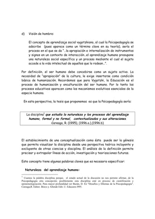 d)     Visión de hombre:

       El concepto de aprendizaje social vygotzkiano, al cual la Psicopedagogía se
       adscribe (pues aparece como un término clave en su teoría), sería el
       proceso en el que se da “…la apropiación e internalización de instrumentos
       y signos en un contexto de interacción…el aprendizaje humano presupone
       una naturaleza social específica y un proceso mediante el cual el sujeto
       accede a la vida intelectual de aquellos que lo rodean…”.

Por definición, el ser humano debe concebirse como un sujeto activo. La
necesidad de “apropiación” de la cultura, le exige insertarse como condición
básica de humanización. Recordemos que para Vygotzki, la Educación es el
proceso de humanización y enculturación del ser humano. Por lo tanto los
procesos educativos aparecen como los mecanismos evolutivos esenciales de la
especie humana.

    En esta perspectiva, la tesis que proponemos es que la Psicopedagogía sería:



      La disciplina1 que estudia la naturaleza y los procesos del aprendizaje
       humano, formal y no formal, contextualizados y sus alteraciones.
                         Careaga, R. (1995), (1996.a.),(1996.b)




El establecimiento de una conceptualización como ésta puede ser la génesis
que permita visualizar la disciplina desde una perspectiva teórica incluyente y
excluyente de otras ciencias y disciplina. El análisis de la definición permite
precisar y extrapolar líneas de acción, investigación y teorizaciones futuras.

Este concepto tiene algunas palabras claves que es necesario especificar:

     Naturaleza del aprendizaje humano:

1
  Usamos la palabra disciplina porque, el estado actual de la discusión no nos permite afirmar, de la
Psicopedagogía otra concepción; posiblemente esta disciplina esté en proceso de cientifización y
epistemologización. Para mayor profundidad ver Bazán, D. En "Desafíos y Dilemas de la Psicopedagogía".
Careaga,R. Editor. Bravo y Allende Edit. U. Educares l995.
 