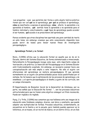 Las preguntas - ejes que permiten dar forma a este objeto teórico-práctico
tienen que ver con qué es el aprendizaje, por qué se produce el aprendizaje,
cómo se manifiesta o expresa el aprendizaje, cómo afecta lo aprendido o no
aprendido al hombre, qué sentido tiene lo aprendido o no aprendido para el
hombre individual y colectivamente, a qué tipos de aprendizaje puede acceder
el ser humano, qué sucede si se prescindiera del aprendizaje.

Parece evidente que otras disciplinas han aportado una gran cantidad de teoría
en este tema; sin embargo creemos que este conocimiento disponible bien
puede servir de bases para lanzar nuevas líneas de investigación
psicopedagógica.


  Aprendizaje Formal y no formal:


Riera, J.(1996) afirma que la educación formal es aquella que se da en la
Escuela, dentro del Sistema Educativo, de forma sistematizada e intencionada.
Naturalmente la Psicopedagogía recoge como suya este importante campo de
teorización y de práctica. La inserción del Psicopedagogo en el Sistema Escolar
está tradicionalmente aceptada. Sin embargo, es necesario avanzar hacia una
conceptualización aún más amplia a este respecto. No sólo el sujeto con
alteraciones del aprendizaje es materia psicopedagógica. El que aprende
normalmente es un sujeto con potencialidades pocas veces posibilitadas por el
sistema. De tal manera que la optimización de los procesos de aprendizaje y de
enseñanza y el aporte psicopedagógico al diseño y ajuste de los curricula, son
un campo interesante.

El Departamento de Bienestar Social de la Generalitat de Catalunya, por su
parte, nos señala que la Educación No formal “… son los procesos educativos
estructurados pero que no tienen como objetivo conseguir un título reconocido.
Puede ser reglada o no reglada.

Pueig, J y Trilla, J.(1996) nos comentan que nos hallamos ante una imagen de la
educación como fenómeno complejo, diverso, casi único y constante, que puede
adoptar una multiplicidad de formas. Procesos educativos, evidentemente, se
encuentran en la familia y en la escuela, pero también pueden aparecer en la
biblioteca, en un museo, en un recital de música, en un Centro Cívico, en un Club
 