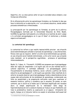 Deportivo, etc. La clave parece estar en que la sociedad educa siempre y sus
formas son diferentes.

En la diferenciación entre los aprendizajes formales y no formales la idea que
hace la distinción es la adscripción o no a un sistema educativo, siendo ambos
procesos sistemáticos e intencionados.

La preocupación por los aprendizajes no formales, es parte de la práctica
Psicopedagógica motivada por la Universidad Educares de Chile. Bazán,
D.(1996) ha aportado teóricamente a la reflexión en el sentido de abrir campo
a la actividad psicopedagógica en lo que él llama” el misterioso y olvidado
espacio extraescuela”.



      Lo contextual del aprendizaje:


Lo contextual se refiere a que resulta imprescindible precisar una situación
social determinada para estudiar el proceso de aprendizaje y sus alteraciones.
Parece claro que se requiere definir un actor social determinado que aprende,
en una situación social también determinada, y otro actor social, que actuando
como mediador -en la perspectiva vygotzkiana - promueva el aprendizaje
intencionadamente.

Bazán, D../ López, A../ Yacometti, O.(1995) nos proponen que el psicopedagogo
debe ser capaz de comprender a un sujeto que vive en una realidad social y
cultural específica. Y continúan señalando “…la psicopedagogía ignora
frecuentemente la naturaleza histórica, social, cultural y política del hecho
educativo (y psicopedagógico2) y del sujeto que aprende. Como resultado de lo
anterior se puede observar que el psicopedagogo tiende a desentenderse de las
causas más estructurales de los problemas de aprendizaje, evidenciando una
falta de sensibilidad y de preparación suficiente como para cuestionar el
momento histórico, político y económico que lo envuelve. En piensa, en este
contexto, que lo social es lo mismo que lo individual amplificado ene veces(es
decir, la simple amplificación de lo individual).” Este sesgo de
hiperindividualización de la conducta humana se traduce en que finalmente casi
toda la problemática tendría su explicación en el espacio intramental del
sujeto. Aunque en el discurso teórico se acepta la naturaleza multicausal del
2
    La extensión hacia el hecho psicopedagógico es nuestra.
 