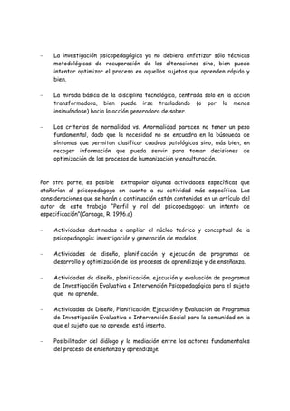 −    La investigación psicopedagógica ya no debiera enfatizar sólo técnicas
     metodológicas de recuperación de las alteraciones sino, bien puede
     intentar optimizar el proceso en aquellos sujetos que aprenden rápido y
     bien.

−    La mirada básica de la disciplina tecnológica, centrada solo en la acción
     transformadora, bien puede irse trasladando (o por lo menos
     insinuándose) hacia la acción generadora de saber.

−    Los criterios de normalidad vs. Anormalidad parecen no tener un peso
     fundamental, dado que la necesidad no se encuadra en la búsqueda de
     síntomas que permitan clasificar cuadros patológicos sino, más bien, en
     recoger información que pueda servir para tomar decisiones de
     optimización de los procesos de humanización y enculturación.



Por otra parte, es posible extrapolar algunas actividades específicas que
atañerían al psicopedagogo en cuanto a su actividad más específica. Las
consideraciones que se harán a continuación están contenidas en un artículo del
autor de este trabajo “Perfil y rol del psicopedagogo: un intento de
especificación”(Careaga, R. 1996.a)

−    Actividades destinadas a ampliar el núcleo teórico y conceptual de la
     psicopedagogía: investigación y generación de modelos.

−    Actividades de diseño, planificación y ejecución de programas de
     desarrollo y optimización de los procesos de aprendizaje y de enseñanza.

−    Actividades de diseño, planificación, ejecución y evaluación de programas
     de Investigación Evaluativa e Intervención Psicopedagógica para el sujeto
     que no aprende.

−    Actividades de Diseño, Planificación, Ejecución y Evaluación de Programas
     de Investigación Evaluativa e Intervención Social para la comunidad en la
     que el sujeto que no aprende, está inserto.

−    Posibilitador del diálogo y la mediación entre los actores fundamentales
     del proceso de enseñanza y aprendizaje.
 