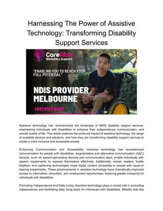 Harnessing The Power of Assistive
Technology: Transforming Disability
Support Services
Assistive technology has revolutionized the landscape of NDIS disability support services,
empowering individuals with disabilities to enhance their independence, communication, and
overall quality of life. This article explores the profound impact of assistive technology, the range
of available devices and solutions, and how they are transforming disability support services to
create a more inclusive and accessible society.
Enhancing Communication and Accessibility: Assistive technology has revolutionized
communication for people with disabilities. Augmentative and alternative communication (AAC)
devices, such as speech-generating devices and communication apps, enable individuals with
speech impairments to express themselves effectively. Additionally, screen readers, braille
displays, and captioning technologies make digital content accessible to people with visual or
hearing impairments. These advancements in assistive technology have dramatically improved
access to information, education, and employment opportunities, fostering greater inclusivity for
individuals with disabilities.
Promoting Independence and Daily Living: Assistive technology plays a crucial role in promoting
independence and facilitating daily living tasks for individuals with disabilities. Mobility aids like
 