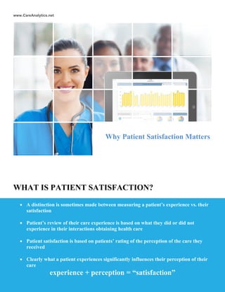 www.CareAnalytics.net
WHAT IS PATIENT SATISFACTION?
 A distinction is sometimes made between measuring a patient’s experience vs. their
satisfaction
 Patient’s review of their care experience is based on what they did or did not
experience in their interactions obtaining health care
 Patient satisfaction is based on patients’ rating of the perception of the care they
received
 Clearly what a patient experiences significantly influences their perception of their
care
experience + perception = “satisfaction”
Why Patient Satisfaction Matters
 