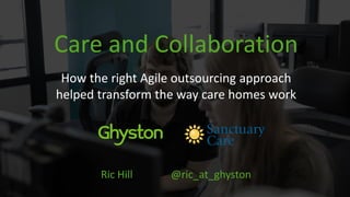 Care and Collaboration
How the right Agile outsourcing approach
helped transform the way care homes work
Ric Hill @ric_at_ghyston
 