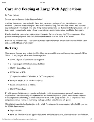 3/3/12                                                         No Title




     Care and Feeding of Large Web Applications
     by Perrin Harkins

     So, you launched your website. Congratulations!

     And then there were a bunch of quick fixes. And you started getting traffic so you had to add more
     machines. And some more developers. And more features to keep your new users happy. And suddenly
     you find yourself spending all your time doing damage control on a site that seems to have taken on a life of
     its own and you can't make a new release because the regression testing alone would take three years.

     Usually, this is the part where everyone starts clamoring for a rewrite, and the CEO contemplates firing
     your ass and bringing in an army of consultants to rewrite it all in the flavor of the month.

     How can we avoid this mess? How can we create a web development process that is sustainable for years
     and doesn't hold back development?

     Backstory
     There's more than one way to do it, but I'll tell how my team did it, at a small startup company called Plus
     Three. Let me give you a few stats about our project:

             About 2.5 years of continuous development

             2 - 5 developers on the team during that time

             65,000+ lines of Perl code

             1600+ lines of SQL

             (Computed with David Wheeler's SLOCCount program)

             Plenty of HTML, CSS, and JavaScript too

             6000+ automated tests in 78 files

             169 CPAN modules

     It's a big system, built to support running websites for political campaigns and non-profit membership
     organizations. Some of the major components are a content management system, an e-commerce system
     with comprehensive reporting, a data warehouse with an AJAX query builder GUI, a large-scale e-mail
     campaign system, a variety of user-facing web apps, and an asynchronous job queue.

     This talk isn't meant to be about coding style, which I've discussed in some previous talks, but I'll give you
     the 10,000 foot overview:

             Object-oriented

             MVC-ish structure with the typical breakdown into controller classes, database classes, and templates.

ﬁle:///Users/perrinharkins/Conferences/care_and_feeding.html                                                          1/7
 