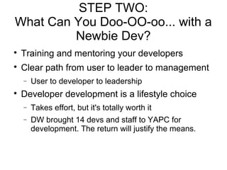 STEP TWO:
What Can You Doo-OO-oo... with a
Newbie Dev?

Training and mentoring your developers

Clear path from user to leader to management
− User to developer to leadership

Developer development is a lifestyle choice
− Takes effort, but it's totally worth it
− DW brought 14 devs and staff to YAPC for
development. The return will justify the means.
 
