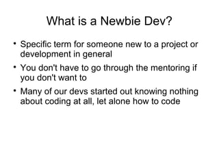 What is a Newbie Dev?

Specific term for someone new to a project or
development in general

You don't have to go through the mentoring if
you don't want to

Many of our devs started out knowing nothing
about coding at all, let alone how to code
 