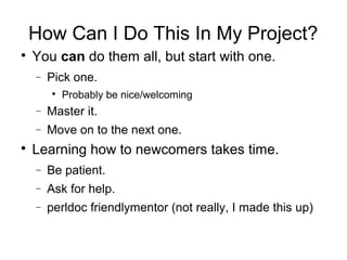 How Can I Do This In My Project?

You can do them all, but start with one.
− Pick one.

Probably be nice/welcoming
− Master it.
− Move on to the next one.

Learning how to newcomers takes time.
− Be patient.
− Ask for help.
− perldoc friendlymentor (not really, I made this up)
 