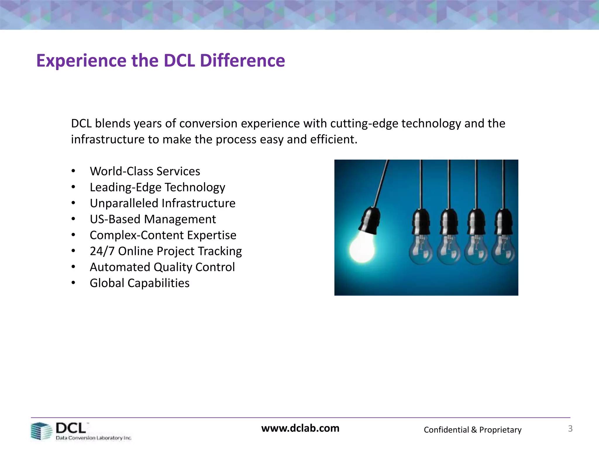 Confidential & Proprietarywww.dclab.com 3
Experience the DCL Difference
DCL blends years of conversion experience with cutting-edge technology and the
infrastructure to make the process easy and efficient.
• World-Class Services
• Leading-Edge Technology
• Unparalleled Infrastructure
• US-Based Management
• Complex-Content Expertise
• 24/7 Online Project Tracking
• Automated Quality Control
• Global Capabilities
 