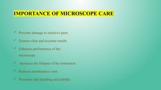 IMPORTANCE OF MICROSCOPE CARE
 Prevents damage to sensitive parts.
 Ensures clear and accurate results
 Enhances performance of the
microscope.
 Increases the lifespan of the instrument
 Reduces maintenance costs
 Promotes safe handling and stability
 