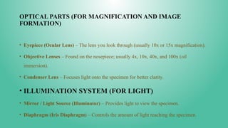 OPTICAL PARTS (FOR MAGNIFICATION AND IMAGE
FORMATION)
• Eyepiece (Ocular Lens) – The lens you look through (usually 10x or 15x magnification).
• Objective Lenses – Found on the nosepiece; usually 4x, 10x, 40x, and 100x (oil
immersion).
• Condenser Lens – Focuses light onto the specimen for better clarity.
• ILLUMINATION SYSTEM (FOR LIGHT)
• Mirror / Light Source (Illuminator) – Provides light to view the specimen.
• Diaphragm (Iris Diaphragm) – Controls the amount of light reaching the specimen.
 
