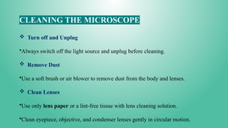 CLEANING THE MICROSCOPE
 Turn off and Unplug
•Always switch off the light source and unplug before cleaning.
 Remove Dust
•Use a soft brush or air blower to remove dust from the body and lenses.
 Clean Lenses
•Use only lens paper or a lint-free tissue with lens cleaning solution.
•Clean eyepiece, objective, and condenser lenses gently in circular motion.
 