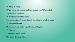  Stage & Body
•Wipe with a soft cloth slightly dampened with 70% alcohol.
•Avoid harsh chemicals.
 Oil Immersion Objective
•After use, wipe off immersion oil immediately with lens paper.
 Avoid Scratches
•Never use rough cloth, paper towels, or fingers.
 Storage
•Cover with a dust cover.
•Store in a dry, safe place.
 