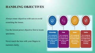 HANDLING OBJECTIVES
Always rotate objectives with care to avoid
scratching the lenses.
Use the lowest power objective first to locate
specimens.
Never touch the lens with your fingers to
maintain clarity.
 