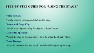 STEP-BY-STEP GUIDE FOR “USING THE STAGE”
•Place the Slide
•Gently position the prepared slide on the stage.
•Secure with Stage Clips
•Fix the slide in place using the clips so it doesn’t move.
•Center the Specimen
•Adjust the slide so the specimen is directly under the objective lens.
•Avoid Damage
•Never let the objective lens touch the slide while adjusting the stage
 