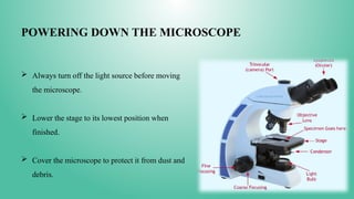POWERING DOWN THE MICROSCOPE
 Always turn off the light source before moving
the microscope.
 Lower the stage to its lowest position when
finished.
 Cover the microscope to protect it from dust and
debris.
 