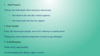 1. Hold Properly:
•Always use both hands when carrying a microscope.
• One hand on the arm (the vertical support).
• One hand under the base for support.
2. Keep Upright:
•Carry the microscope upright, never tilt it sideways or upside down.
•Tilting may cause internal components or lenses to get damaged.
3. Avoid Bumping:
•Walk slowly and carefully.
•Avoid bumping into objects, edges, or doors.
 