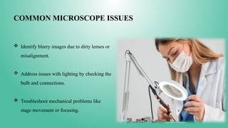 COMMON MICROSCOPE ISSUES
 Identify blurry images due to dirty lenses or
misalignment.
 Address issues with lighting by checking the
bulb and connections.
 Troubleshoot mechanical problems like
stage movement or focusing.
 