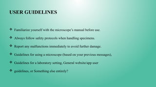 USER GUIDELINES
 Familiarize yourself with the microscope’s manual before use.
 Always follow safety protocols when handling specimens.
 Report any malfunctions immediately to avoid further damage.
 Guidelines for using a microscope (based on your previous messages),
 Guidelines for a laboratory setting, General website/app user
 guidelines, or Something else entirely?
 