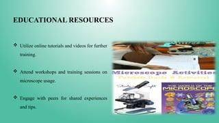 EDUCATIONAL RESOURCES
 Utilize online tutorials and videos for further
training.
 Attend workshops and training sessions on
microscope usage.
 Engage with peers for shared experiences
and tips.
 