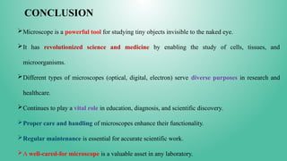 CONCLUSION
Microscope is a powerful tool for studying tiny objects invisible to the naked eye.
It has revolutionized science and medicine by enabling the study of cells, tissues, and
microorganisms.
Different types of microscopes (optical, digital, electron) serve diverse purposes in research and
healthcare.
Continues to play a vital role in education, diagnosis, and scientific discovery.
Proper care and handling of microscopes enhance their functionality.
Regular maintenance is essential for accurate scientific work.
A well-cared-for microscope is a valuable asset in any laboratory.
 