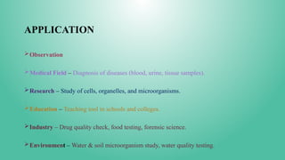 APPLICATION
Observation
Medical Field – Diagnosis of diseases (blood, urine, tissue samples).
Research – Study of cells, organelles, and microorganisms.
Education – Teaching tool in schools and colleges.
Industry – Drug quality check, food testing, forensic science.
Environment – Water & soil microorganism study, water quality testing.
 