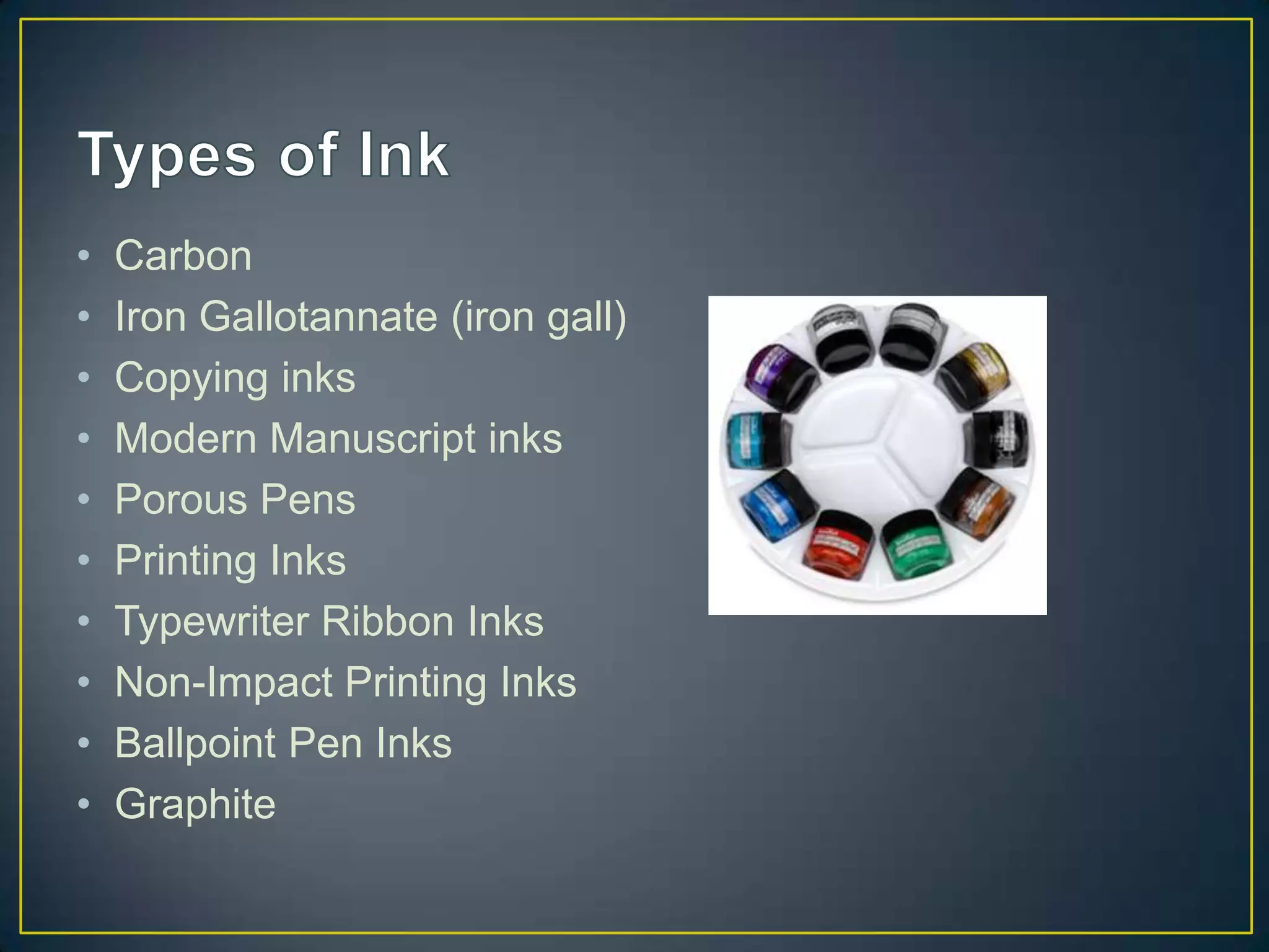 •   Carbon
•   Iron Gallotannate (iron gall)
•   Copying inks
•   Modern Manuscript inks
•   Porous Pens
•   Printing Inks
•   Typewriter Ribbon Inks
•   Non-Impact Printing Inks
•   Ballpoint Pen Inks
•   Graphite
 
