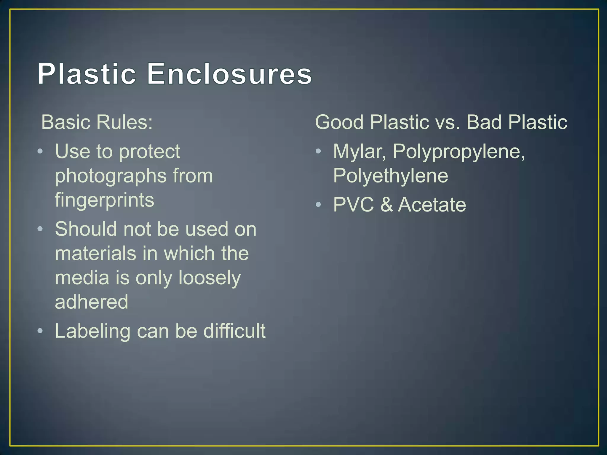 Basic Rules:                 Good Plastic vs. Bad Plastic
• Use to protect              • Mylar, Polypropylene,
  photographs from              Polyethylene
  fingerprints                • PVC & Acetate
• Should not be used on
  materials in which the
  media is only loosely
  adhered
• Labeling can be difficult
 