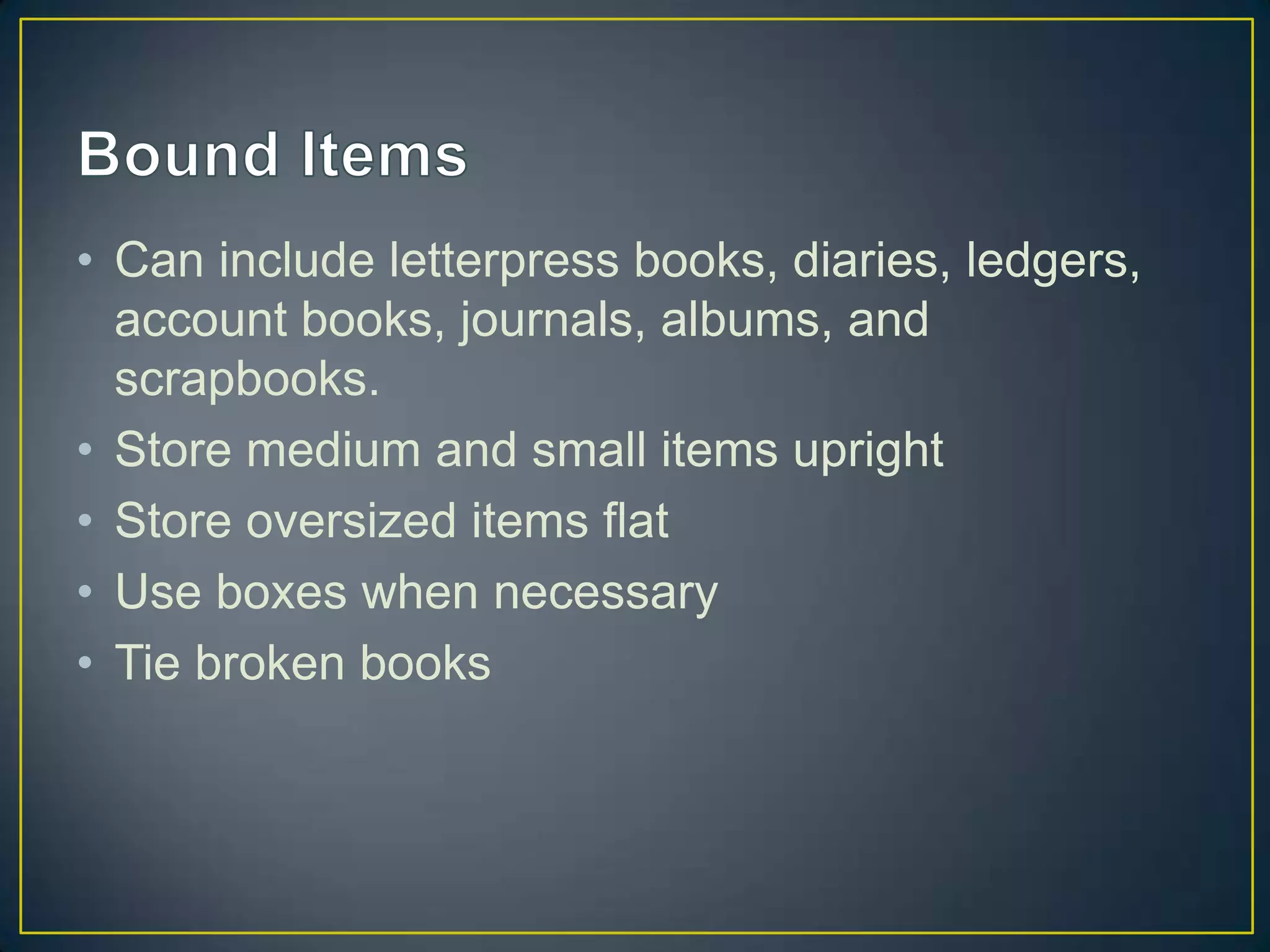 • Can include letterpress books, diaries, ledgers,
  account books, journals, albums, and
  scrapbooks.
• Store medium and small items upright
• Store oversized items flat
• Use boxes when necessary
• Tie broken books
 