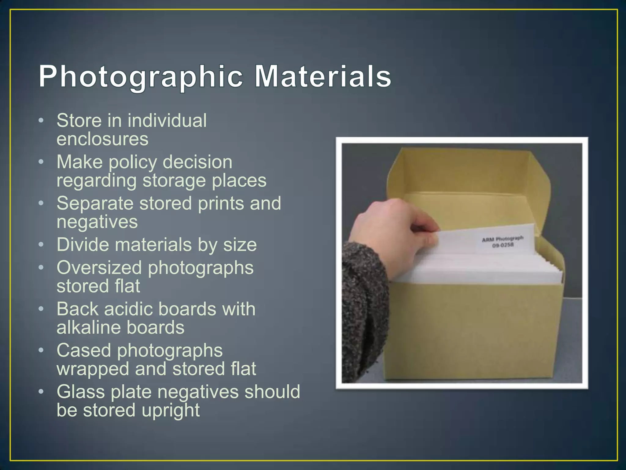 • Store in individual
  enclosures
• Make policy decision
  regarding storage places
• Separate stored prints and
  negatives
• Divide materials by size
• Oversized photographs
  stored flat
• Back acidic boards with
  alkaline boards
• Cased photographs
  wrapped and stored flat
• Glass plate negatives should
  be stored upright
 