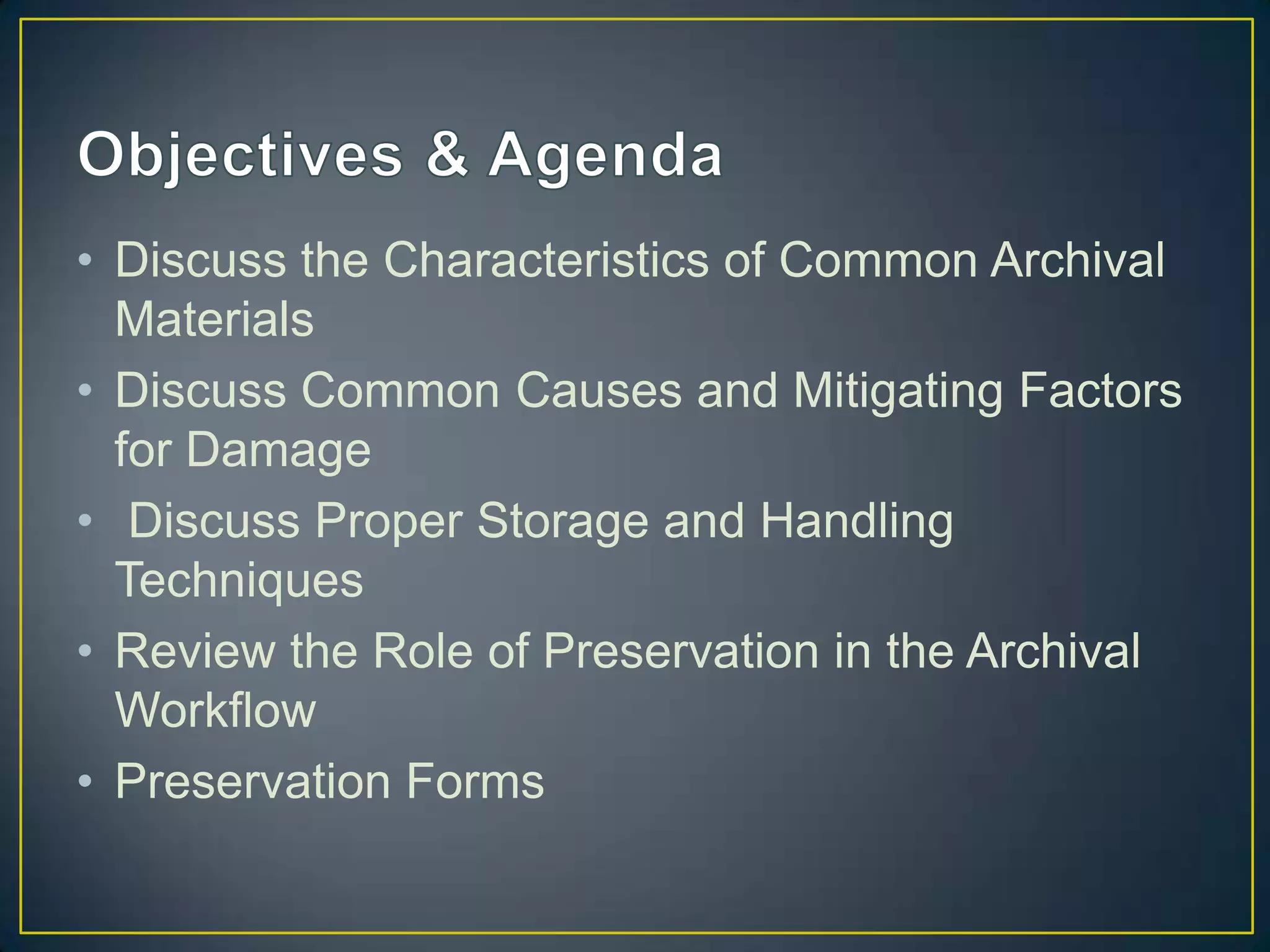 • Discuss the Characteristics of Common Archival
  Materials
• Discuss Common Causes and Mitigating Factors
  for Damage
• Discuss Proper Storage and Handling
  Techniques
• Review the Role of Preservation in the Archival
  Workflow
• Preservation Forms
 