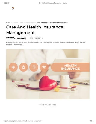 9/2/2019 Care And Health Insurance Management - Edukite
https://edukite.org/course/care-and-health-insurance-management/ 1/9
HOME / COURSE / HEALTH AND FITNESS / CARE AND HEALTH INSURANCE MANAGEMENT
Care And Health Insurance
Management
( 9 REVIEWS ) 509 STUDENTS
For working in public and private health insurance plans you will need to know the major issues
related. This course …

TAKE THIS COURSE
 