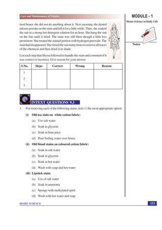 MODULE - 1
Home Science in Daily Life
153
HOME SCIENCE
Notes
Care and Maintenance of Fabrics
tired hence she did not do anything about it. Next morning she dusted
talcumpowderonthestainandleftitforalittlewhile.Then,shesoaked
the suit in a strong hot detergent solution for an hour. She hung the suit
on the line until it dried. The stain was still there though a little less
prominent.Shetreatedthestainedportionwithhydrogenperoxide.The
stainhaddisappeared.Sherinsedthesuitmanytimestoremovealltraces
of the chemical and then dried it in shade.
List each step that Shyna followed to handle the stain and comment if it
was correct or incorrect. Give reason for your answer.
S.No. Steps Correct Wrong Reason
1
2
3
INTEXT QUESTIONS 9.3
1. For removing each of the following stains, tick (√) the most appropriate option:
(i) Old tea stain on white cotton fabric:
(a) Use salt water
(b) Soak in glycerin
(c) Soak in lime juice
(d) Pour boiling water over borax
(ii) Old blood stains on coloured cotton fabric:
(a) Soak in salt water
(b) Soak in glycerin
(c) Soak in hot water
(d) Wash with soap and hot water
(iii) Lipstick stain:
(a) Use of salt water
(b) Soak in ammonia
(c) Sponge with methylated spirit
(d) Wash with hot water and soap
 