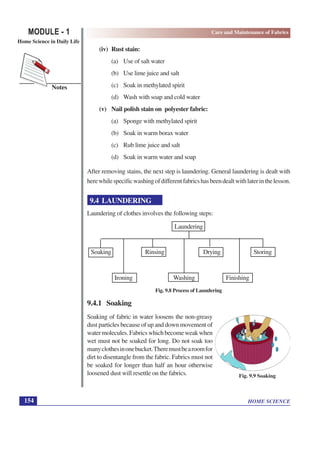 HOME SCIENCE
MODULE - 1
Home Science in Daily Life
154
Notes
Care and Maintenance of Fabrics
(iv) Rust stain:
(a) Use of salt water
(b) Use lime juice and salt
(c) Soak in methylated spirit
(d) Wash with soap and cold water
(v) Nail polish stain on polyester fabric:
(a) Sponge with methylated spirit
(b) Soak in warm borax water
(c) Rub lime juice and salt
(d) Soak in warm water and soap
After removing stains, the next step is laundering. General laundering is dealt with
herewhilespecificwashingofdifferentfabricshasbeendealtwithlaterinthelesson.
9.4 LAUNDERING
Laundering of clothes involves the following steps:
Laundering
Soaking Rinsing Drying Storing
Ironing Washing Finishing
Fig. 9.8 Process of Laundering
9.4.1 Soaking
Soaking of fabric in water loosens the non-greasy
dust particles because of up and down movement of
watermolecules.Fabricswhichbecomeweakwhen
wet must not be soaked for long. Do not soak too
manyclothesinonebucket.Theremustbearoomfor
dirt to disentangle from the fabric. Fabrics must not
be soaked for longer than half an hour otherwise
loosened dust will resettle on the fabrics. Fig. 9.9 Soaking
 
