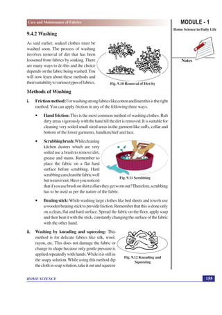 MODULE - 1
Home Science in Daily Life
155
HOME SCIENCE
Notes
Care and Maintenance of Fabrics
9.4.2 Washing
As said earlier, soaked clothes must be
washed soon. The process of washing
involves removal of dirt that has been
loosened from fabrics by soaking. There
are many ways to do this and the choice
depends on the fabric being washed.You
will now learn about these methods and
theirsuitabilitytovarioustypesoffabrics.
Methods of Washing
i. Frictionmethod:Forwashingstrongfabricslikecottonandlinenthisistheright
method. You can apply friction in any of the following three ways.
• Hand friction:This is the most common method of washing clothes. Rub
dirtyareasvigorouslywiththehandtillthedirtisremoved.Itissuitablefor
cleaning very soiled small sized areas in the garment like cuffs, collar and
bottom of the lower garments, handkerchief and lace.
• Scrubbingbrush:Whilecleaning
kitchen dusters which are very
soiled use a brush to remove dirt,
grease and stains. Remember to
place the fabric on a flat hard
surface before scrubbing. Hard
scrubbingcancleanthefabricwell
butwearsitout.Haveyounoticed
thatifyouusebrushonshirtcollarstheygetwornout?Therefore,scrubbing
has to be used as per the nature of the fabric.
• Beating stick:While washing large clothes like bed sheets and towels use
awoodenbeatingsticktoprovidefriction.Rememberthatthisisdoneonly
on a clean, flat and hard surface. Spread the fabric on the floor, apply soap
andthenbeatitwiththestick,constantlychangingthesurfaceofthefabric
with the other hand.
ii. Washing by kneading and squeezing: This
method is for delicate fabrics like silk, wool,
rayon, etc. This does not damage the fabric or
change its shape because only gentle pressure is
appliedrepeatedlywithhands.Whileitisstillin
the soapy solution. While using this method dip
theclothinsoapsolution,takeitoutandsqueeze
Fig. 9.10 Removal of Dirt by
Fig. 9.11 Scrubbing
Fig. 9.12 Kneading and
Squeezing
 
